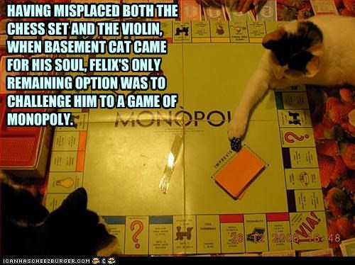 HAVING MISPLACED BOTH THE CHESS SET AND THE VIOLIN,  WHEN BASEMENT CAT CAME FOR HIS SOUL, FELIX'S ONLY REMAINING OPTION WAS TO CHALLENGE HIM TO A GAME OF MONOPOLY.