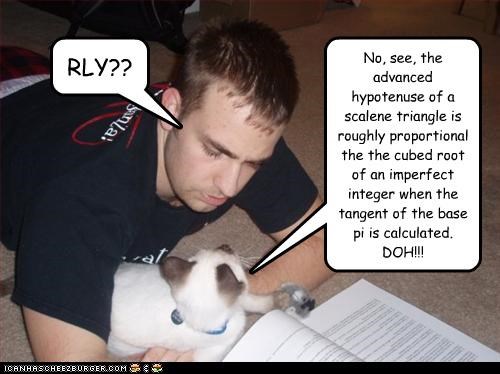No, see, the advanced hypotenuse of a scalene triangle is roughly proportional the the cubed root of an imperfect integer when the tangent of the base pi is calculated.  DOH!!!