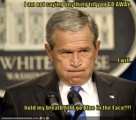 I am not saying anything till you GO AWAY,  ......I will... hold my breath till I go Blue in the Face!!!!
