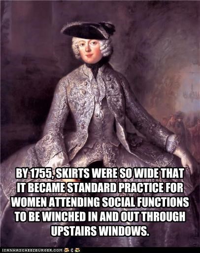 BY 1755, SKIRTS WERE SO WIDE THAT  IT BECAME STANDARD PRACTICE FOR WOMEN ATTENDING SOCIAL FUNCTIONS  TO BE WINCHED IN AND OUT THROUGH UPSTAIRS WINDOWS.