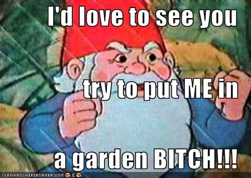 I'd love to see you try to put ME in a garden BITCH!!!