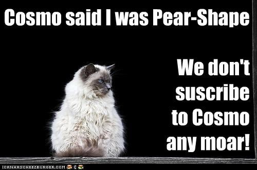 Cosmo said I was Pear-Shape  We don't    suscribe  to Cosmo any moar!