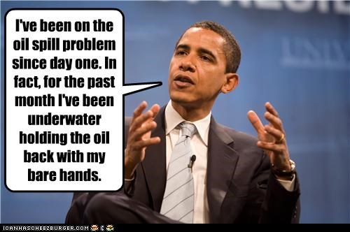 I've been on the oil spill problem since day one. In fact, for the past month I've been underwater holding the oil back with my bare hands.