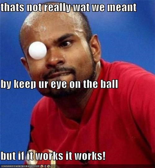 thats not really wat we meant by keep ur eye on the ball but if it works it works!