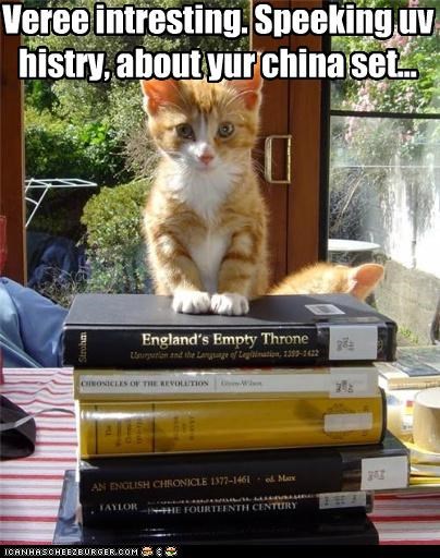 Veree intresting. Speeking uv histry, about yur china set...