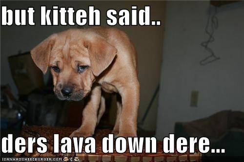 but kitteh said..  ders lava down dere...