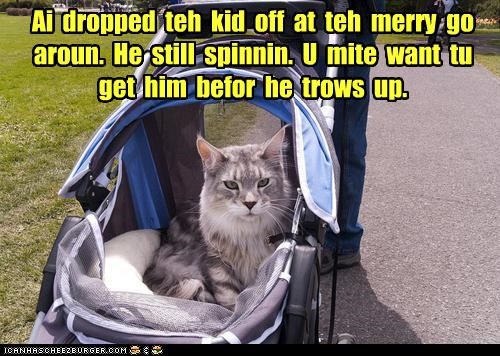 Ai  dropped  teh  kid  off  at  teh  merry  go aroun.  He  still  spinnin.  U  mite  want  tu  get  him  befor  he  trows  up.