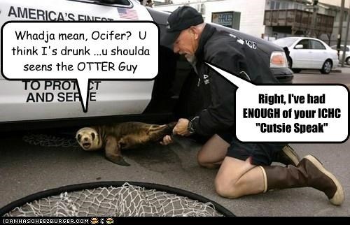 Whadja mean, Ocifer?  U think I's drunk ...u shoulda seens the OTTER Guy