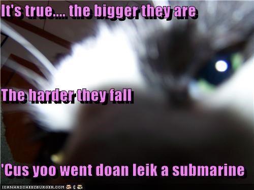 It's true.... the bigger they are The harder they fall 'Cus yoo went doan leik a submarine