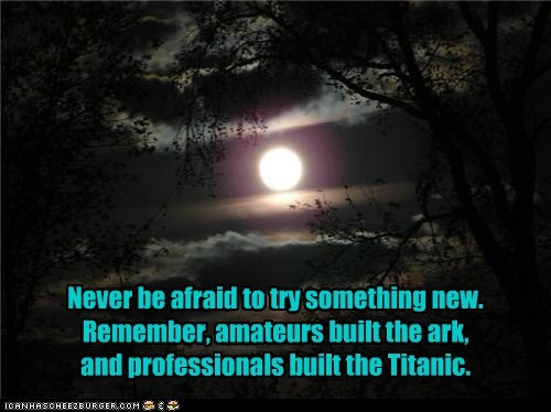 Never be afraid to try something new. Remember, amateurs built the ark, and professionals built the Titanic.