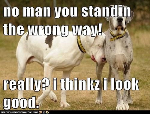 no man you standin the wrong way!  really? i thinkz i look good.