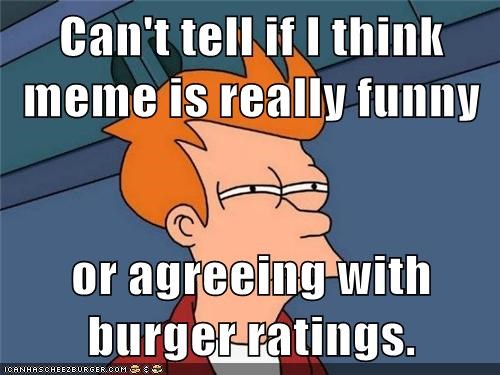 Can't tell if I think meme is really funny  or agreeing with burger ratings.
