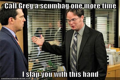 Call Greg a scumbag one more time  I slap you with this hand