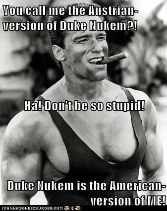 You call me the Austrian-version of Duke Nukem?! Ha! Don't be so stupid! Duke Nukem is the American-version of ME!