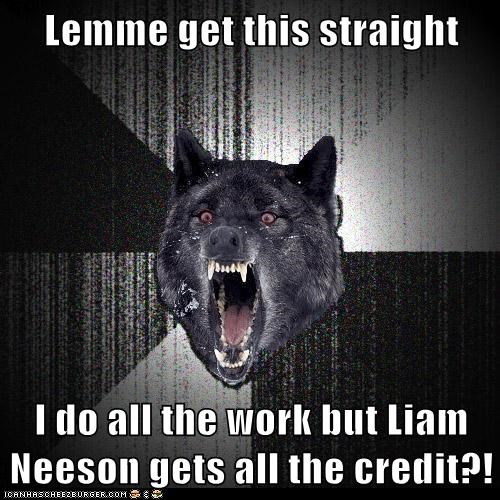 Lemme get this straight  I do all the work but Liam Neeson gets all the credit?!