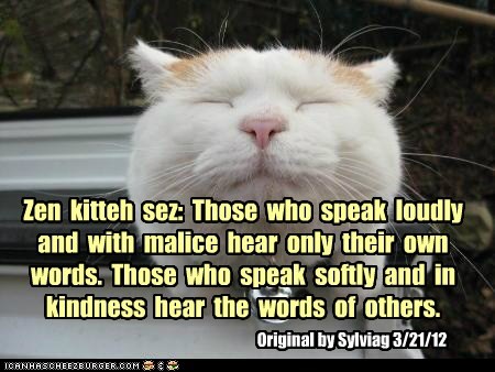 Zen  kitteh  sez:  Those  who  speak  loudly  and  with  malice  hear  only  their  own  words.  Those  who  speak  softly  and  in  kindness  hear  the  words  of  others.