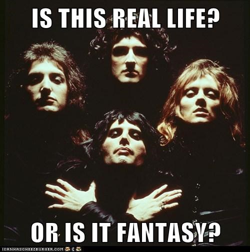 IS THIS REAL LIFE?  OR IS IT FANTASY?
