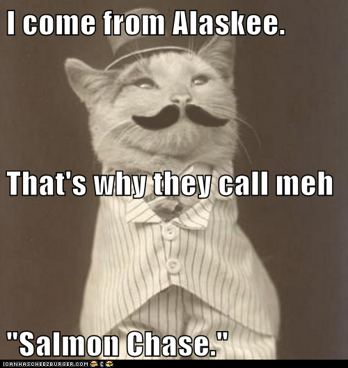 I come from Alaskee. That's why they call meh "Salmon Chase."