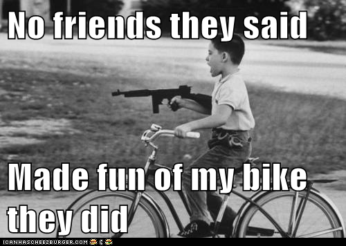 No friends they said  Made fun of my bike they did