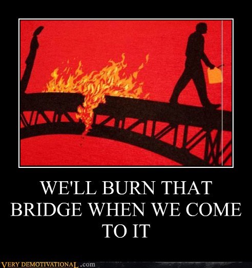 WE'LL BURN THAT BRIDGE WHEN WE COME TO IT