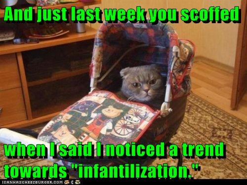 And just last week you scoffed  when I said I noticed a trend towards "infantilization."