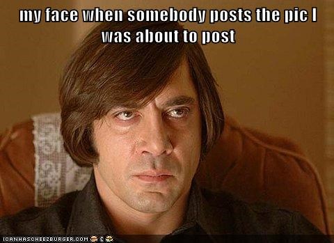 my face when somebody posts the pic I was about to post