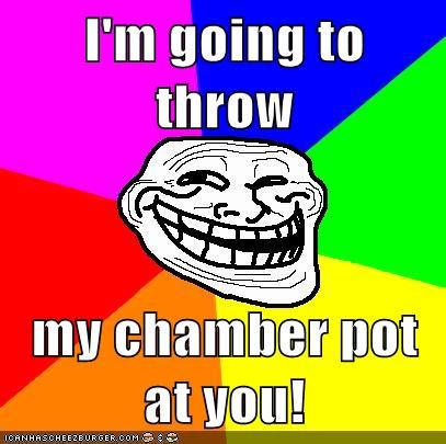 I'm going to throw  my chamber pot at you!