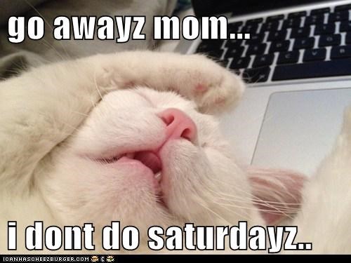 go awayz mom...  i dont do saturdayz..
