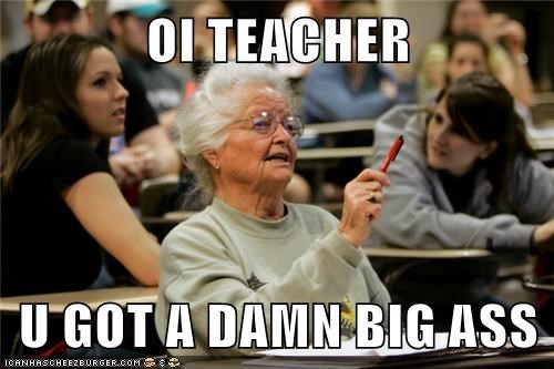 OI TEACHER  U GOT A DAMN BIG ASS