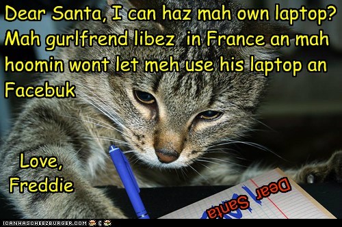 Dear Santa, I can haz mah own laptop?  Mah gurlfrend libez  in France an mah hoomin wont let meh use his laptop an  Facebuk