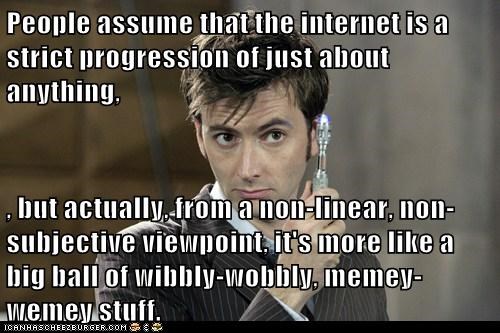 People assume that the internet is a strict progression of just about anything,  , but actually, from a non-linear, non-subjective viewpoint, it's more like a big ball of wibbly-wobbly, memey-wemey stuff.
