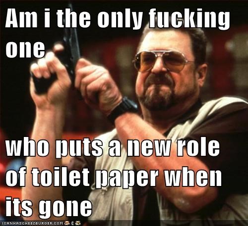Am i the only fucking one  who puts a new role of toilet paper when its gone