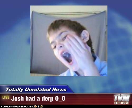 Totally Unrelated News - Josh had a derp O_O