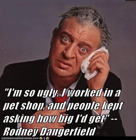 "I'm so ugly. I worked in a pet shop, and people kept asking how big I'd get" --Rodney Dangerfield