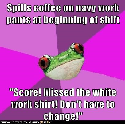 Spills coffee on navy work pants at beginning of shift  "Score! Missed the white work shirt! Don't have to change!"