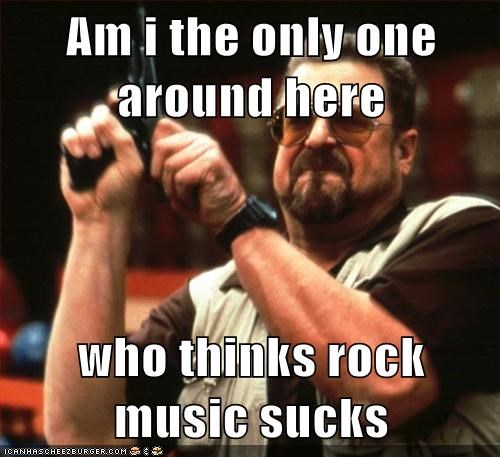 Am i the only one around here  who thinks rock music sucks