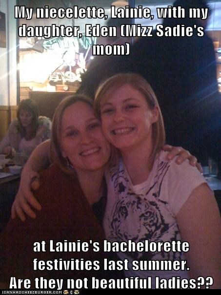 My niecelette, Lainie, with my daughter, Eden (Mizz Sadie's mom)  at Lainie's bachelorette festivities last summer.                 Are they not beautiful ladies??