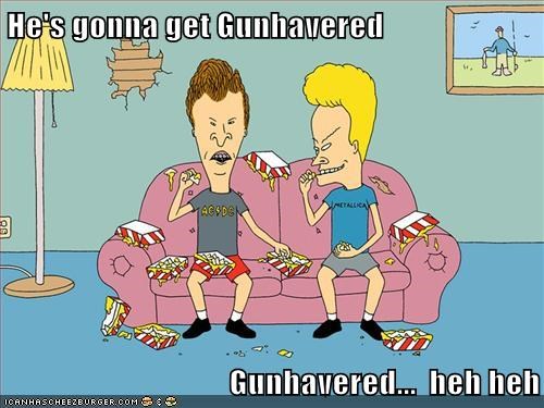 He's gonna get Gunhavered                                         Gunhavered...  heh heh