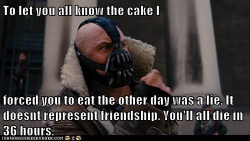To let you all know the cake I   forced you to eat the other day was a lie. It doesnt represent friendship. You'll all die in 36 hours.