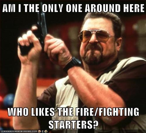 AM I THE ONLY ONE AROUND HERE  WHO LIKES THE FIRE/FIGHTING STARTERS?