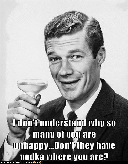I don't understand why so many of you are unhappy...Don't they have vodka where you are?