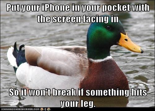 Put your iPhone in your pocket with the screen facing in  So it won't break if something hits your leg.