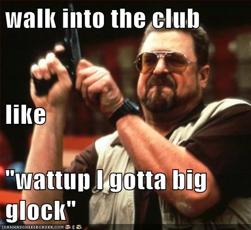 walk into the club like "wattup I gotta big glock"