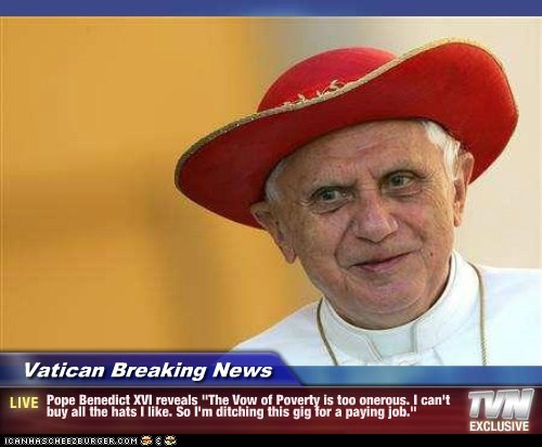 Vatican Breaking News - Pope Benedict XVI reveals "The Vow of Poverty is too onerous. I can't buy all the hats I like. So I'm ditching this gig for a paying job."