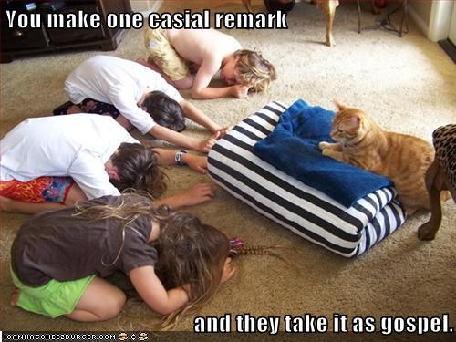 You make one casial remark  and they take it as gospel.