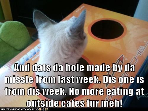 And dats da hole made by da missle from last week. Dis one is from dis week. No more eating at outside cafes fur meh!