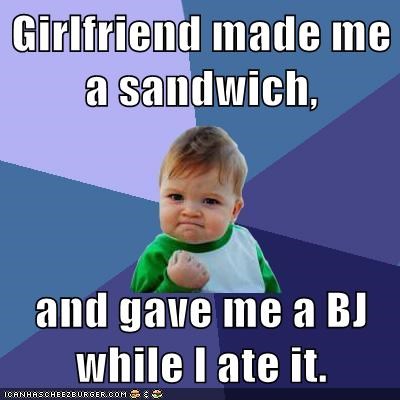 Girlfriend made me a sandwich,  and gave me a BJ while I ate it.