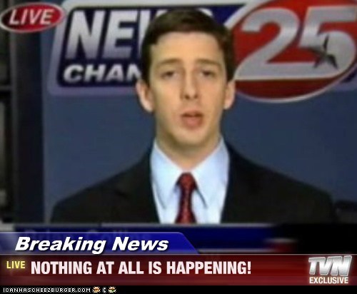 Breaking News - NOTHING AT ALL IS HAPPENING!