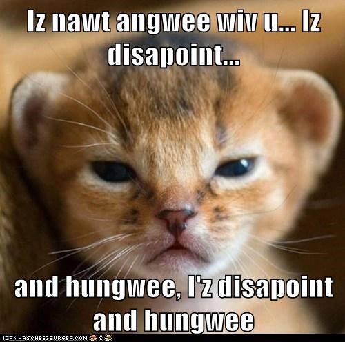 Iz nawt angwee wiv u... Iz disapoint...  and hungwee, I'z disapoint and hungwee