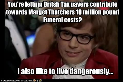 You're letting Britsh Tax payers contribute towards Marget Thatchers 10 million pound Funeral costs?